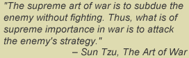 The supreme art of war is to subdue the enemy without fighting.  Thus what is of supreme importance in war is to attack the enemy's strategy. - Sun Tzu, The Art of War